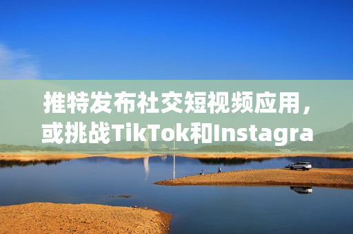 推特发布社交短视频应用，或挑战TikTok和Instagram？