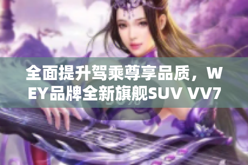 全面提升驾乘尊享品质，WEY品牌全新旗舰SUV VV7火爆上市