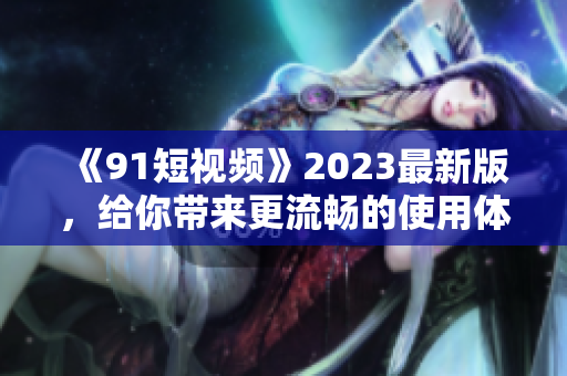 《91短视频》2023最新版，给你带来更流畅的使用体验！——网络软件编辑