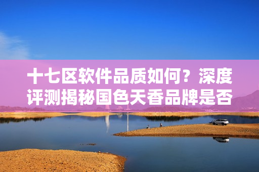 十七区软件品质如何？深度评测揭秘国色天香品牌是否值得信赖