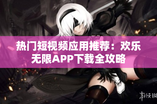 热门短视频应用推荐：欢乐无限APP下载全攻略