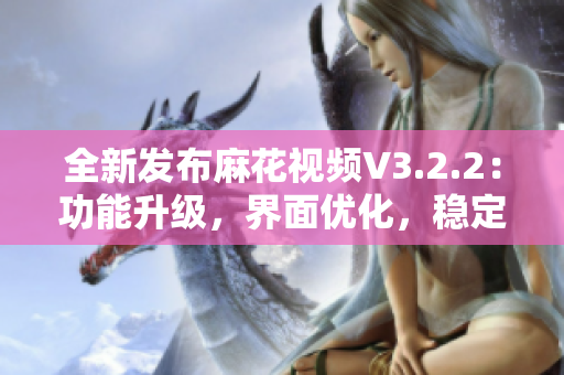 全新发布麻花视频V3.2.2：功能升级，界面优化，稳定可靠!