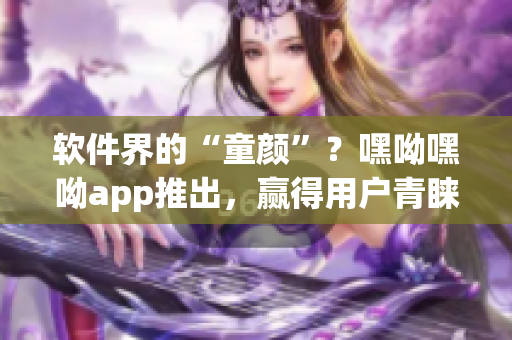 软件界的“童颜”？嘿呦嘿呦app推出，赢得用户青睐！——软件推广