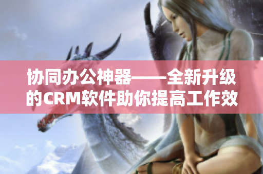 协同办公神器——全新升级的CRM软件助你提高工作效率