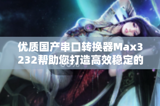 优质国产串口转换器Max3232帮助您打造高效稳定的软件接口