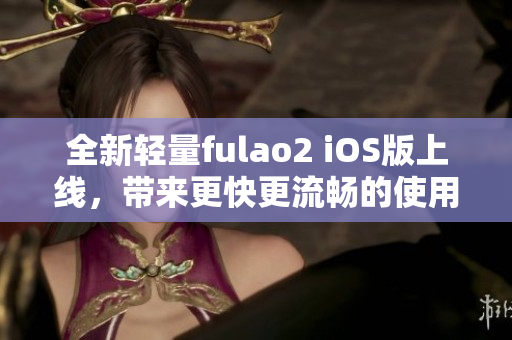 全新轻量fulao2 iOS版上线，带来更快更流畅的使用体验