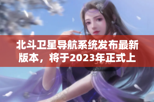 北斗卫星导航系统发布最新版本，将于2023年正式上线运营！