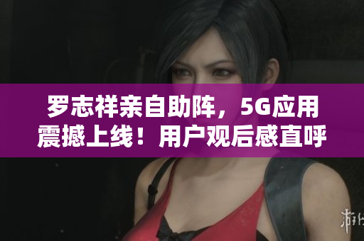 罗志祥亲自助阵，5G应用震撼上线！用户观后感直呼神奇，软件界颠覆之作！