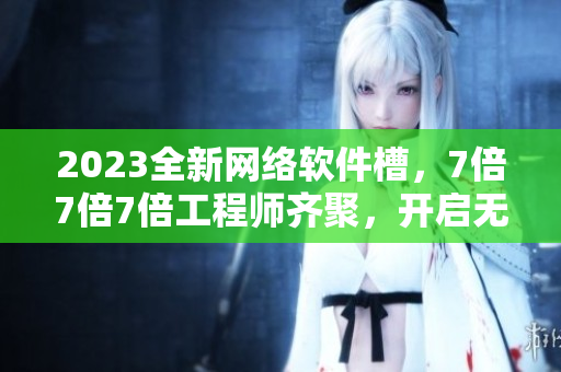 2023全新网络软件槽，7倍7倍7倍工程师齐聚，开启无限创新火花