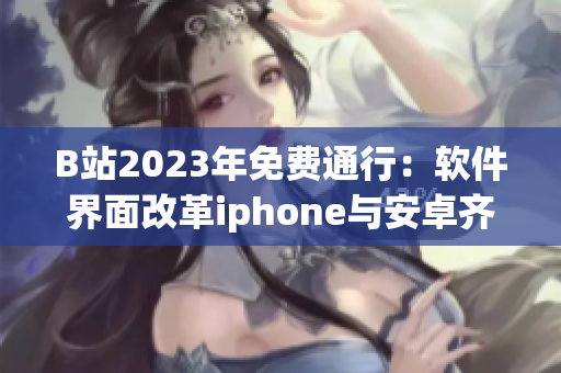 B站2023年免费通行：软件界面改革iphone与安卓齐风，则是何等东风