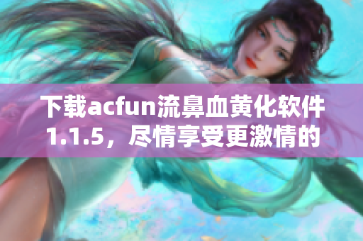 下载acfun流鼻血黄化软件1.1.5，尽情享受更激情的视频体验！