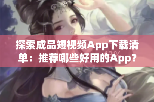 探索成品短视频App下载清单：推荐哪些好用的App？