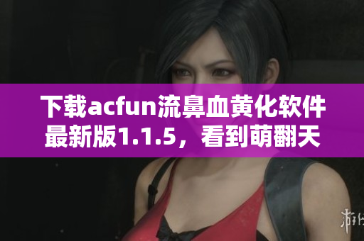 下载acfun流鼻血黄化软件最新版1.1.5，看到萌翻天的动漫更美妙！