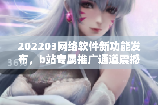 202203网络软件新功能发布，b站专属推广通道震撼呈现