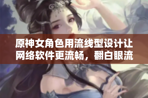 原神女角色用流线型设计让网络软件更流畅，翻白眼流眼泪流口水只是开始