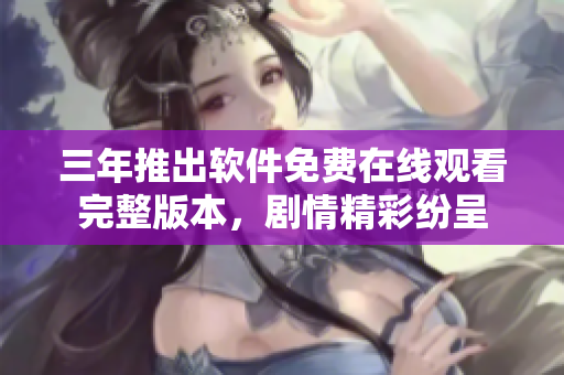 三年推出软件免费在线观看完整版本，剧情精彩纷呈