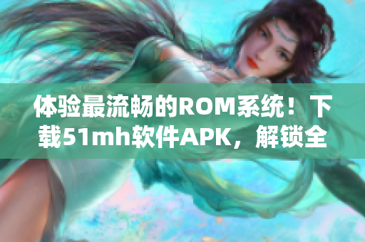 体验最流畅的ROM系统！下载51mh软件APK，解锁全新系统体验！