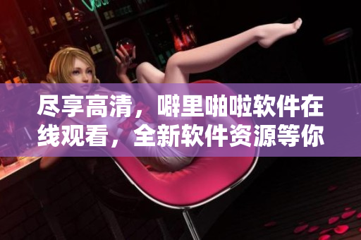尽享高清，噼里啪啦软件在线观看，全新软件资源等你体验！