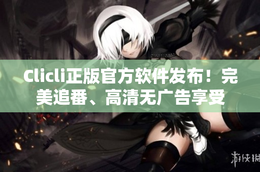 Clicli正版官方软件发布！完美追番、高清无广告享受