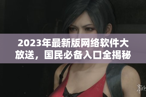 2023年最新版网络软件大放送，国民必备入口全揭秘！