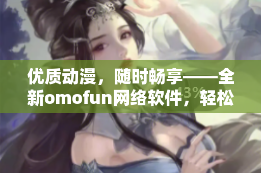 优质动漫，随时畅享——全新omofun网络软件，轻松观看动漫在线