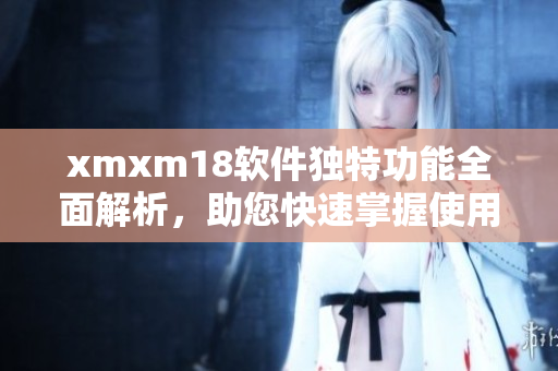 xmxm18软件独特功能全面解析，助您快速掌握使用技巧