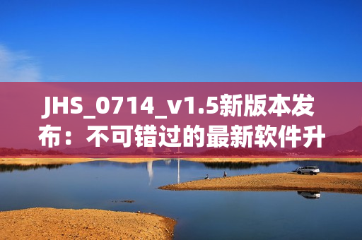 JHS_0714_v1.5新版本发布：不可错过的最新软件升级！