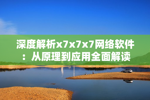 深度解析x7x7x7网络软件：从原理到应用全面解读