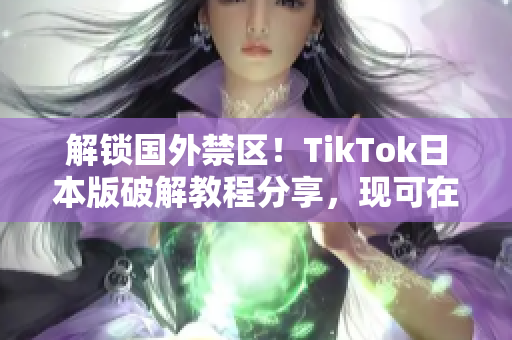 解锁国外禁区！TikTok日本版破解教程分享，现可在中国畅玩！