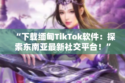 “下载缅甸TikTok软件：探索东南亚最新社交平台！”