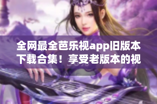 全网最全芭乐视app旧版本下载合集！享受老版本的视觉盛宴！