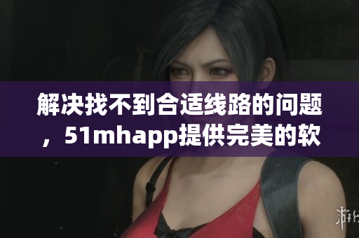 解决找不到合适线路的问题，51mhapp提供完美的软件下载体验