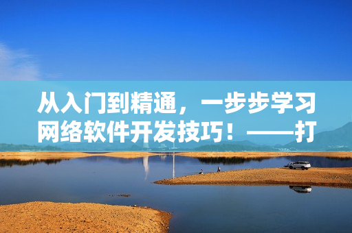 从入门到精通，一步步学习网络软件开发技巧！——打造高效应用的全面指南