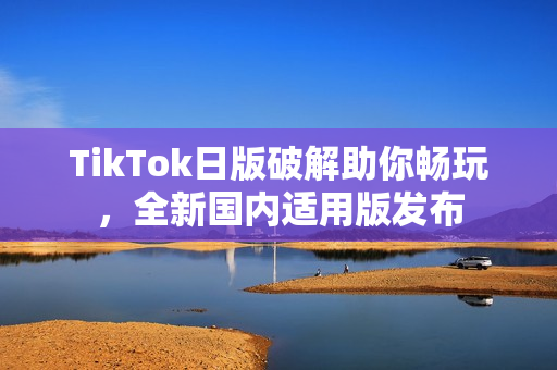 TikTok日版破解助你畅玩，全新国内适用版发布