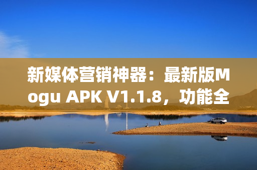 新媒体营销神器：最新版Mogu APK V1.1.8，功能全面升级！