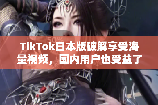 TikTok日本版破解享受海量视频，国内用户也受益了