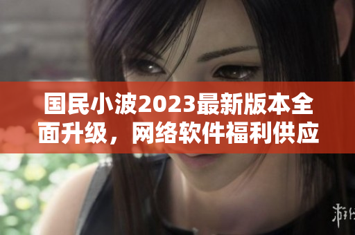 国民小波2023最新版本全面升级，网络软件福利供应重新开启!