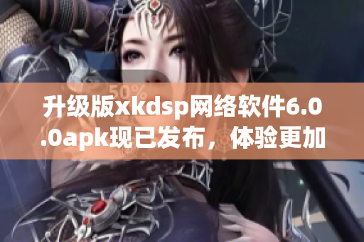 升级版xkdsp网络软件6.0.0apk现已发布，体验更加流畅的网络传输