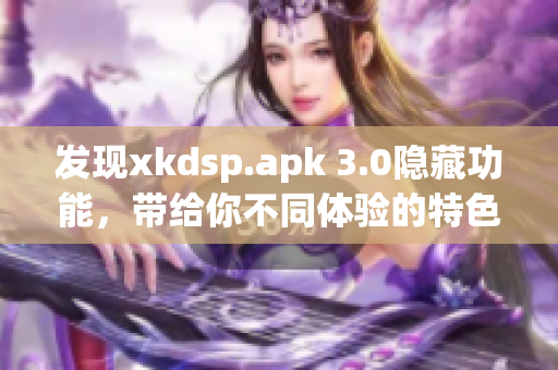 发现xkdsp.apk 3.0隐藏功能，带给你不同体验的特色功能！