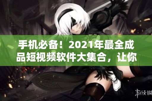 手机必备！2021年最全成品短视频软件大集合，让你玩转短视频！