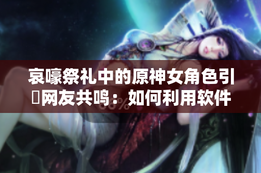 哀嚎祭礼中的原神女角色引發网友共鸣：如何利用软件技术实现真实感情表达？