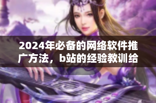 2024年必备的网络软件推广方法，b站的经验教训给你灵感!