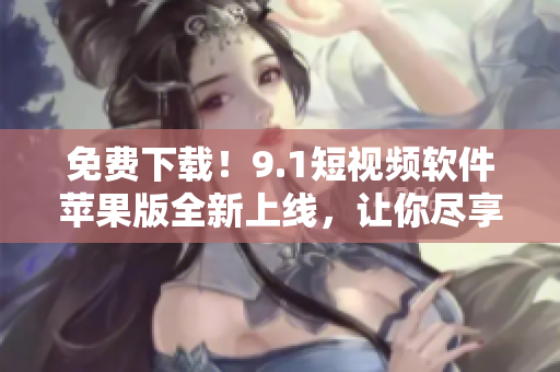 免费下载！9.1短视频软件苹果版全新上线，让你尽享优质影音体验
