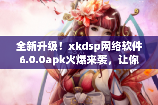 全新升级！xkdsp网络软件6.0.0apk火爆来袭，让你玩转网络世界