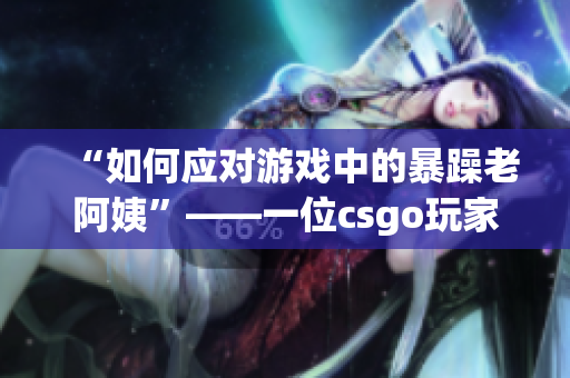 “如何应对游戏中的暴躁老阿姨”——一位csgo玩家的心得体会