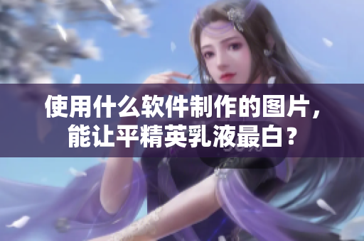 使用什么软件制作的图片，能让平精英乳液最白？