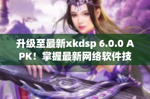 升级至最新xkdsp 6.0.0 APK！掌握最新网络软件技巧