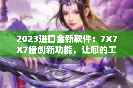 2023进口全新软件：7X7X7倍创新功能，让您的工作效率倍增！