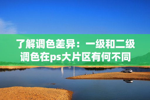 了解调色差异：一级和二级调色在ps大片区有何不同