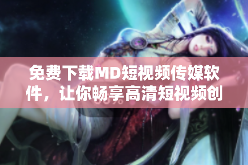 免费下载MD短视频传媒软件，让你畅享高清短视频创作！